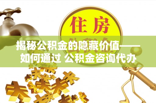 疏附揭秘公积金的隐藏价值——如何通过 公积金咨询代办提取 优化财富管理