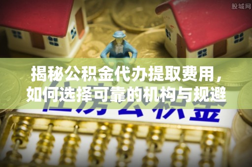 疏附揭秘公积金代办提取费用，如何选择可靠的机构与规避潜在风险
