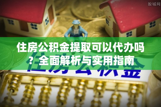 疏附住房公积金提取可以代办吗？全面解析与实用指南