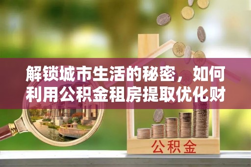 疏附解锁城市生活的秘密，如何利用公积金租房提取优化财务规划