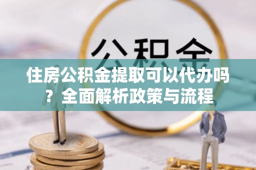 疏附住房公积金提取可以代办吗？全面解析政策与流程