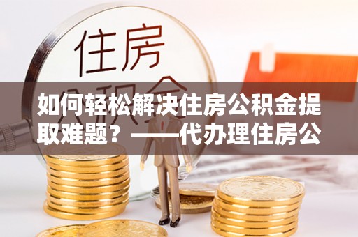 疏附如何轻松解决住房公积金提取难题？——代办理住房公积金提取服务解析