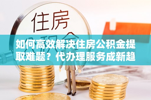 疏附如何高效解决住房公积金提取难题？代办理服务成新趋势