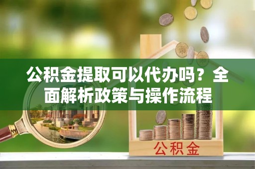 疏附公积金提取可以代办吗？全面解析政策与操作流程
