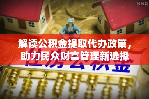 疏附解读公积金提取代办政策，助力民众财富管理新选择
