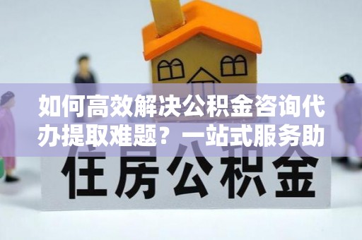 疏附如何高效解决公积金咨询代办提取难题？一站式服务助您轻松搞定