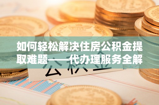 疏附如何轻松解决住房公积金提取难题——代办理服务全解析