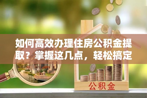 疏附如何高效办理住房公积金提取？掌握这几点，轻松搞定！