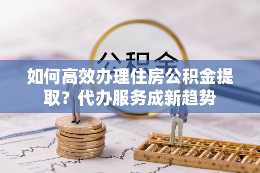 疏附如何高效办理住房公积金提取？代办服务成新趋势