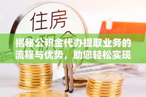 疏附揭秘公积金代办提取业务的流程与优势，助您轻松实现资金利用最大化