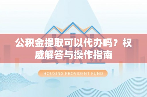 疏附公积金提取可以代办吗？权威解答与操作指南