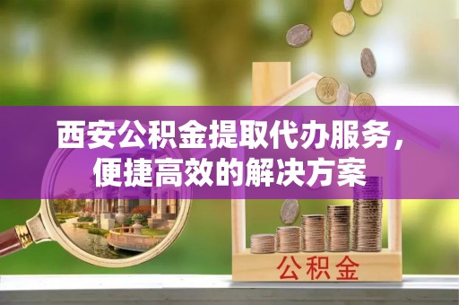 疏附西安公积金提取代办服务，便捷高效的解决方案
