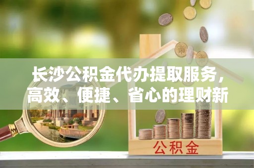 疏附长沙公积金代办提取服务，高效、便捷、省心的理财新选择
