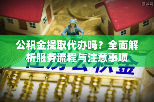 疏附公积金提取代办吗？全面解析服务流程与注意事项