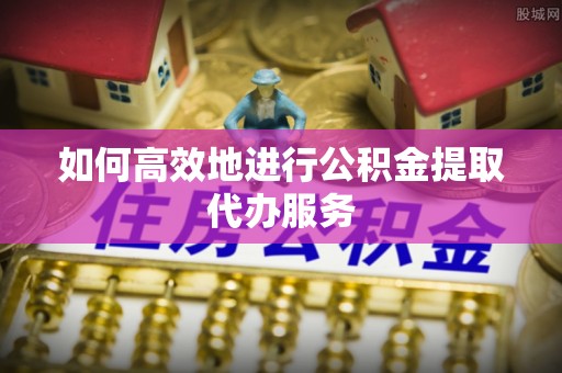 疏附如何高效地进行公积金提取代办服务