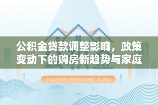 疏附公积金贷款调整影响，政策变动下的购房新趋势与家庭财务规划