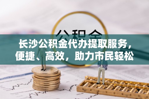 疏附长沙公积金代办提取服务，便捷、高效，助力市民轻松管理资金