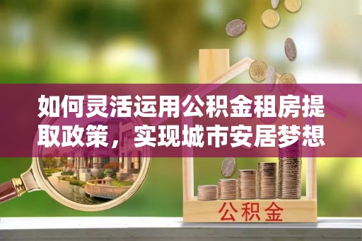 疏附如何灵活运用公积金租房提取政策，实现城市安居梦想