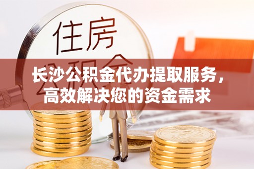 疏附长沙公积金代办提取服务，高效解决您的资金需求