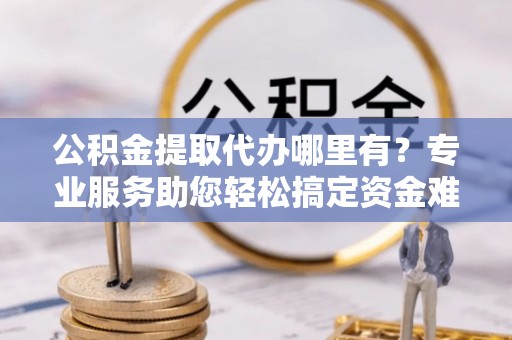 疏附公积金提取代办哪里有？专业服务助您轻松搞定资金难题